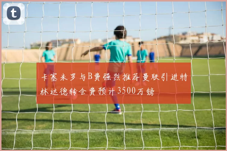 卡塞米罗与B费强烈推荐曼联引进特林达德转会费预计3500万镑