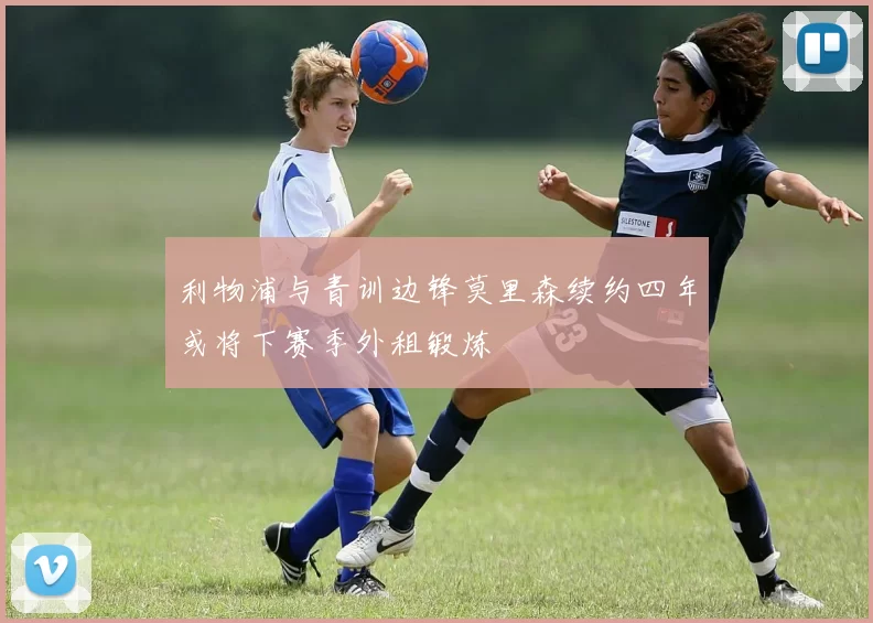 利物浦与青训边锋莫里森续约四年或将下赛季外租锻炼