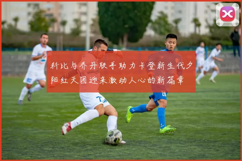 科比与乔丹联手助力卡登新生代夕阳红天团迎来激动人心的新篇章