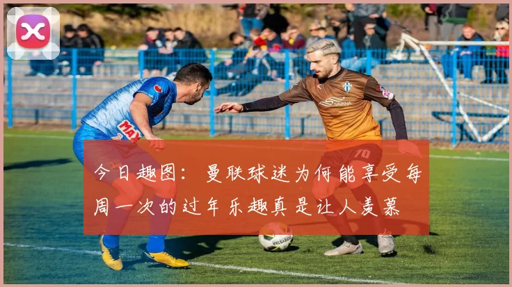 今日趣图：曼联球迷为何能享受每周一次的过年乐趣真是让人羡慕
