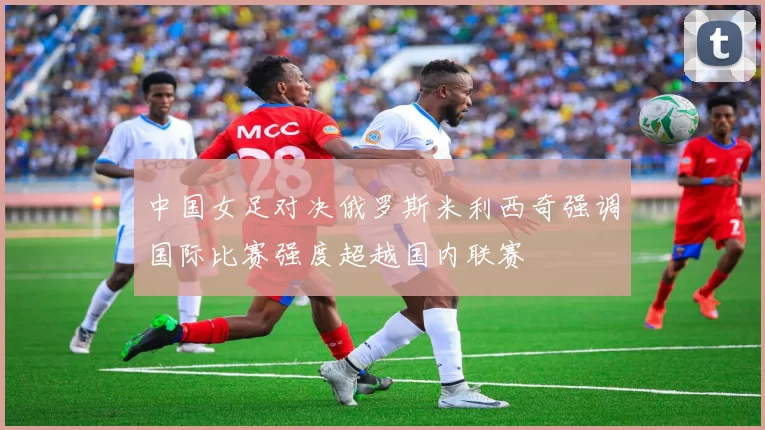 中国女足对决俄罗斯米利西奇强调国际比赛强度超越国内联赛