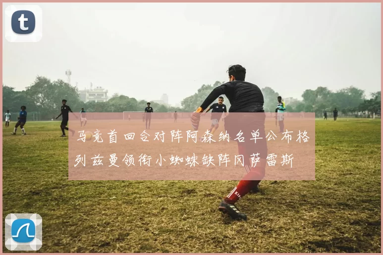 马竞首回合对阵阿森纳名单公布格列兹曼领衔小蜘蛛缺阵冈萨雷斯