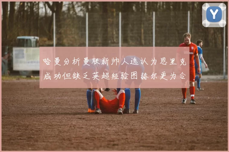 哈曼分析曼联新帅人选认为恩里克成功但缺乏英超经验图赫尔更为合适