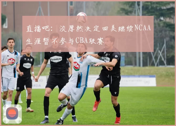 直播吧：淡厚然决定回美继续NCAA生涯暂不参与CBA联赛