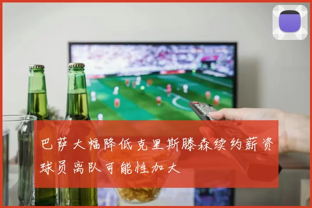 巴萨大幅降低克里斯滕森续约薪资球员离队可能性加大