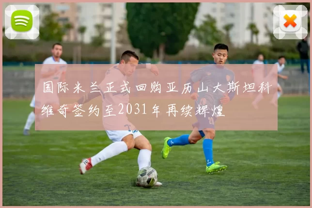 国际米兰正式回购亚历山大斯坦科维奇签约至2031年再续辉煌