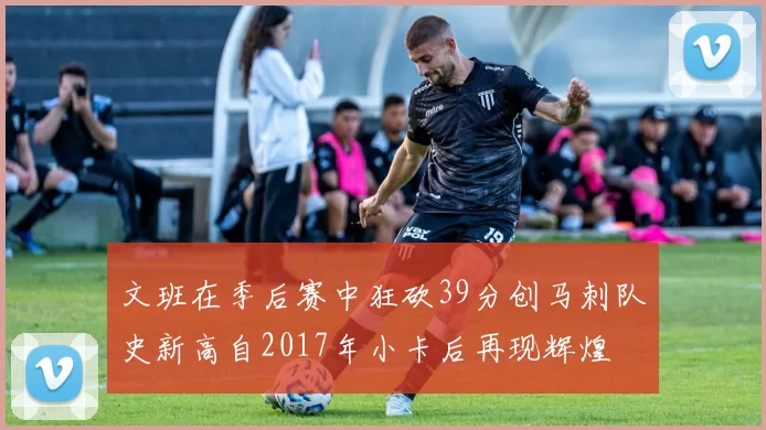 文班在季后赛中狂砍39分创马刺队史新高自2017年小卡后再现辉煌