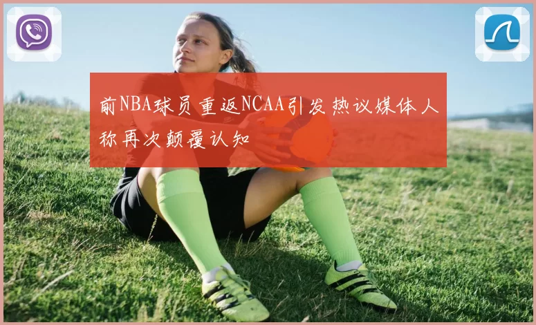 前NBA球员重返NCAA引发热议媒体人称再次颠覆认知