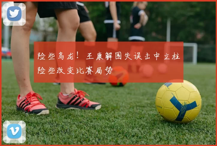 险些乌龙！王康解围失误击中立柱险些改变比赛局势
