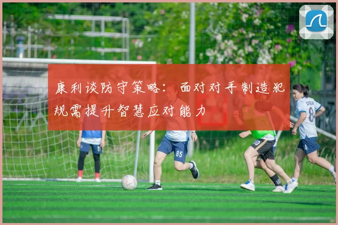 康利谈防守策略：面对对手制造犯规需提升智慧应对能力