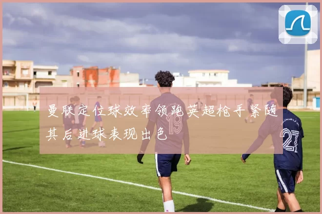 曼联定位球效率领跑英超枪手紧随其后进球表现出色