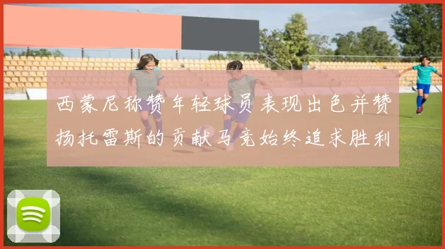 西蒙尼称赞年轻球员表现出色并赞扬托雷斯的贡献马竞始终追求胜利