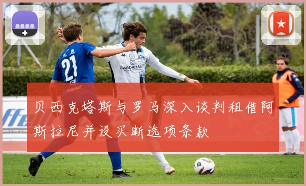 贝西克塔斯与罗马深入谈判租借阿斯拉尼并设买断选项条款