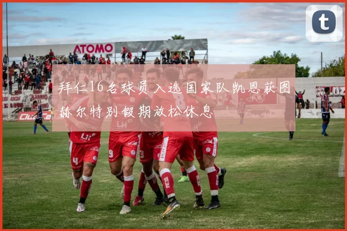 拜仁16名球员入选国家队凯恩获图赫尔特别假期放松休息