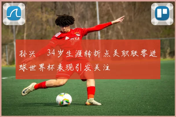 孙兴慜34岁生涯转折点美职联零进球世界杯表现引发关注