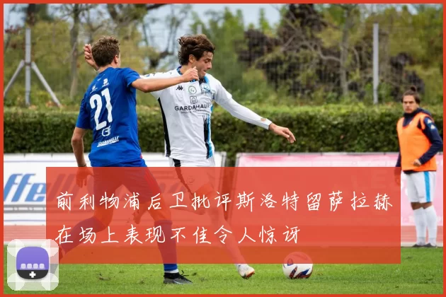 前利物浦后卫批评斯洛特留萨拉赫在场上表现不佳令人惊讶