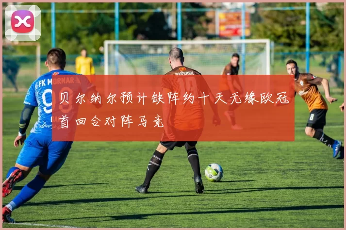 贝尔纳尔预计缺阵约十天无缘欧冠首回合对阵马竞