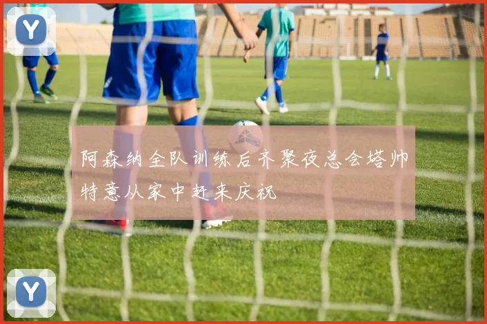 阿森纳全队训练后齐聚夜总会塔帅特意从家中赶来庆祝