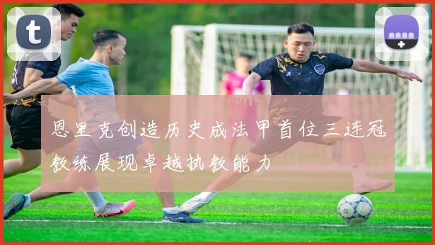 恩里克创造历史成法甲首位三连冠教练展现卓越执教能力
