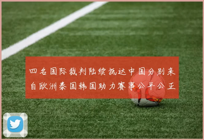 四名国际裁判陆续抵达中国分别来自欧洲泰国韩国助力赛事公平公正