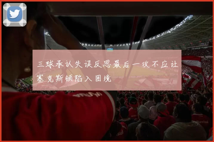 三球承认失误反思最后一攻不应让塞克斯顿陷入困境