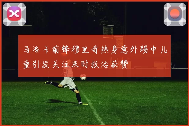 马洛卡前锋穆里奇热身意外踢中儿童引发关注及时救治获赞